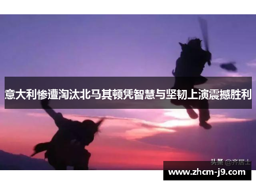 意大利惨遭淘汰北马其顿凭智慧与坚韧上演震撼胜利