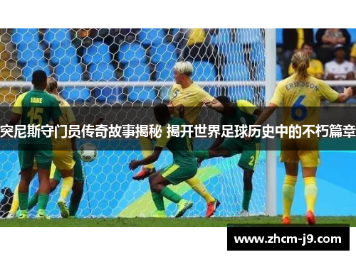 突尼斯守门员传奇故事揭秘 揭开世界足球历史中的不朽篇章