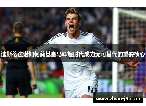 迪斯蒂法诺如何奠基皇马辉煌时代成为无可替代的重要核心