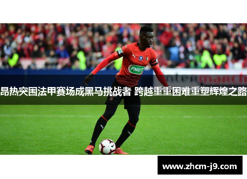 昂热突围法甲赛场成黑马挑战者 跨越重重困难重塑辉煌之路 昂热突围法甲赛场成黑马挑战者 跨越重重困难重塑辉煌之路