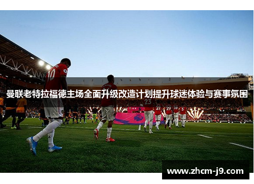 曼联老特拉福德主场全面升级改造计划提升球迷体验与赛事氛围 曼联老特拉福德主场全面升级改造计划提升球迷体验与赛事氛围
