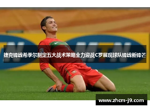 捷克锋线希季尔制定五大战术策略全力迎战C罗展现球队锋线新锋芒 捷克锋线希季尔制定五大战术策略全力迎战C罗展现球队锋线新锋芒