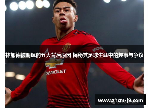 林加德被调侃的五大背后原因 揭秘其足球生涯中的趣事与争议 林加德被调侃的五大背后原因 揭秘其足球生涯中的趣事与争议