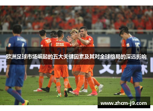 欧洲足球市场崛起的五大关键因素及其对全球格局的深远影响 欧洲足球市场崛起的五大关键因素及其对全球格局的深远影响