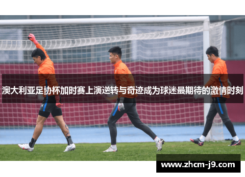 澳大利亚足协杯加时赛上演逆转与奇迹成为球迷最期待的激情时刻