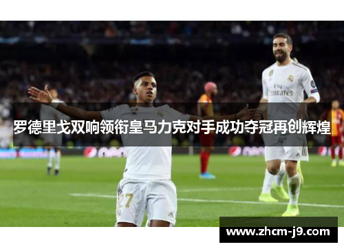 罗德里戈双响领衔皇马力克对手成功夺冠再创辉煌