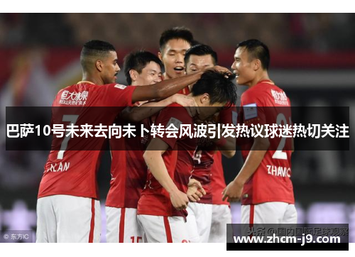 巴萨10号未来去向未卜转会风波引发热议球迷热切关注