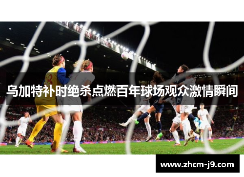 乌加特补时绝杀点燃百年球场观众激情瞬间