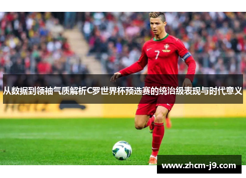 从数据到领袖气质解析C罗世界杯预选赛的统治级表现与时代意义 从数据到领袖气质解析C罗世界杯预选赛的统治级表现与时代意义