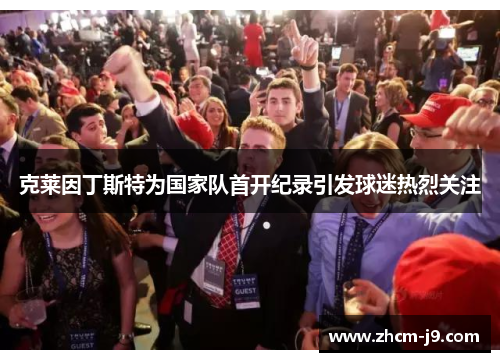 克莱因丁斯特为国家队首开纪录引发球迷热烈关注