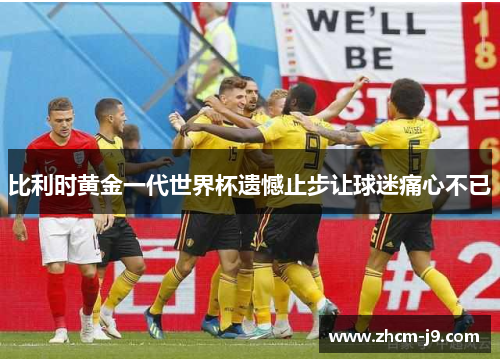 比利时黄金一代世界杯遗憾止步让球迷痛心不已