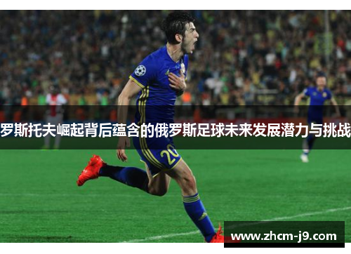 罗斯托夫崛起背后蕴含的俄罗斯足球未来发展潜力与挑战