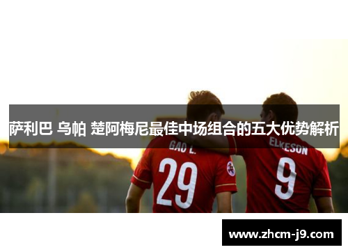 萨利巴 乌帕 楚阿梅尼最佳中场组合的五大优势解析
