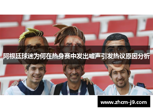 阿根廷球迷为何在热身赛中发出嘘声引发热议原因分析 阿根廷球迷为何在热身赛中发出嘘声引发热议原因分析
