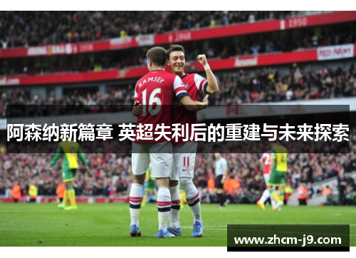 阿森纳新篇章 英超失利后的重建与未来探索 阿森纳新篇章 英超失利后的重建与未来探索