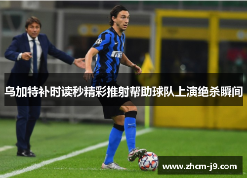 乌加特补时读秒精彩推射帮助球队上演绝杀瞬间 乌加特补时读秒精彩推射帮助球队上演绝杀瞬间