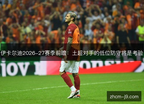 伊卡尔迪2026-27赛季前瞻：土超对手的低位防守将是考验